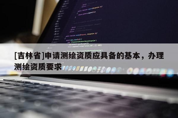 [吉林省]申請測繪資質(zhì)應(yīng)具備的基本，辦理測繪資質(zhì)要求