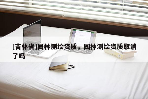 [吉林省]園林測(cè)繪資質(zhì)，園林測(cè)繪資質(zhì)取消了嗎