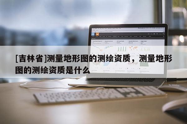 [吉林省]測量地形圖的測繪資質(zhì)，測量地形圖的測繪資質(zhì)是什么