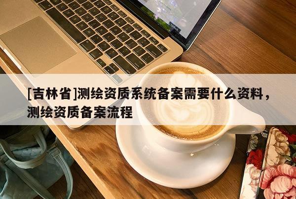 [吉林省]測繪資質(zhì)系統(tǒng)備案需要什么資料，測繪資質(zhì)備案流程