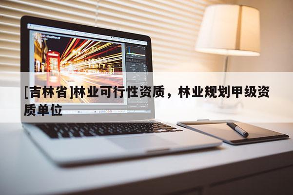 [吉林省]林業(yè)可行性資質(zhì)，林業(yè)規(guī)劃甲級資質(zhì)單位
