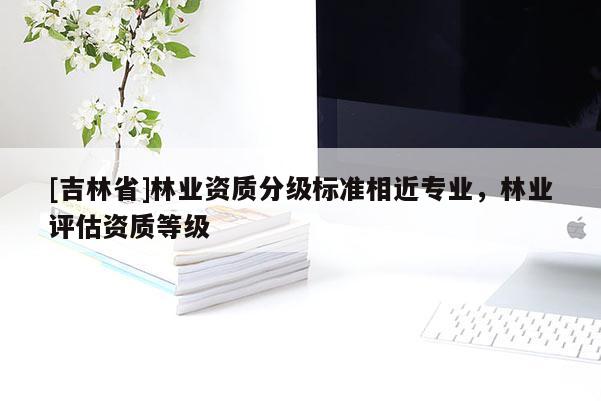 [吉林省]林業(yè)資質(zhì)分級標(biāo)準(zhǔn)相近專業(yè)，林業(yè)評估資質(zhì)等級