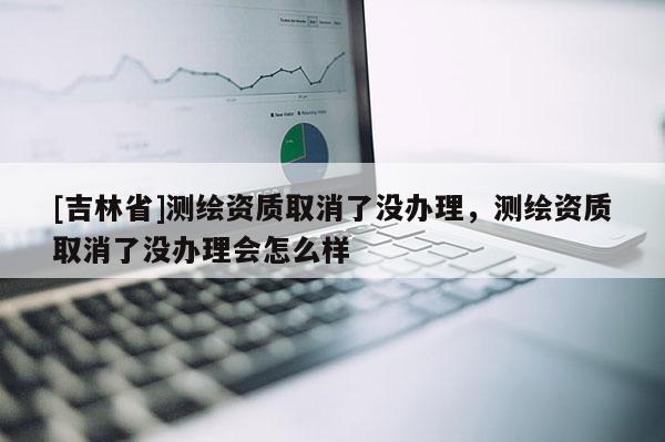 [吉林省]測繪資質(zhì)取消了沒辦理，測繪資質(zhì)取消了沒辦理會怎么樣