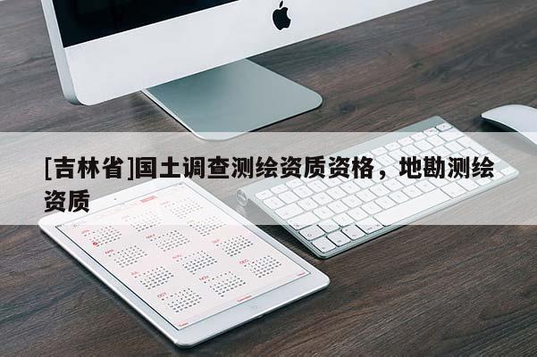 [吉林省]國(guó)土調(diào)查測(cè)繪資質(zhì)資格，地勘測(cè)繪資質(zhì)