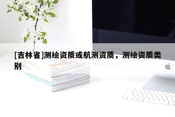 [吉林省]測(cè)繪資質(zhì)或航測(cè)資質(zhì)，測(cè)繪資質(zhì)類(lèi)別