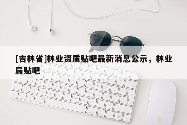 [吉林省]林業(yè)資質(zhì)貼吧最新消息公示，林業(yè)局貼吧
