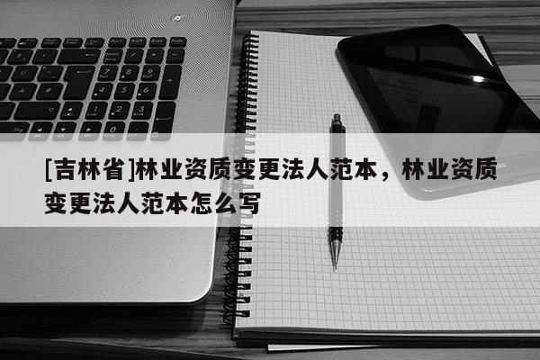 [吉林省]林業(yè)資質(zhì)變更法人范本，林業(yè)資質(zhì)變更法人范本怎么寫