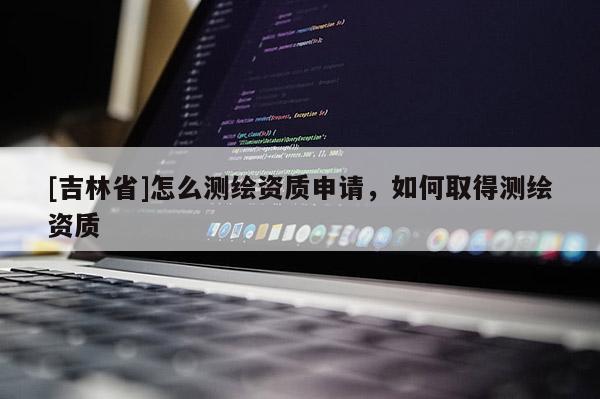 [吉林省]怎么測繪資質(zhì)申請，如何取得測繪資質(zhì)