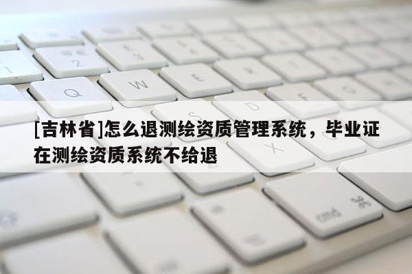 [吉林省]怎么退測繪資質(zhì)管理系統(tǒng)，畢業(yè)證在測繪資質(zhì)系統(tǒng)不給退