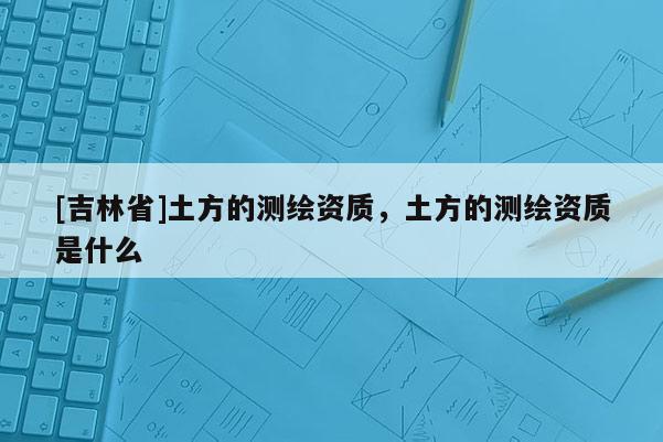 [吉林省]土方的測(cè)繪資質(zhì)，土方的測(cè)繪資質(zhì)是什么
