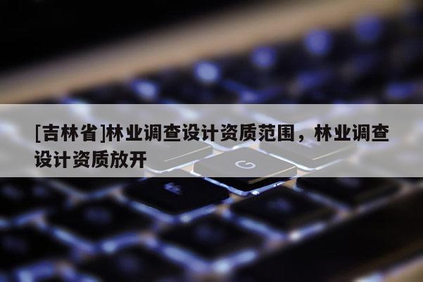 [吉林省]林業(yè)調(diào)查設(shè)計(jì)資質(zhì)范圍，林業(yè)調(diào)查設(shè)計(jì)資質(zhì)放開