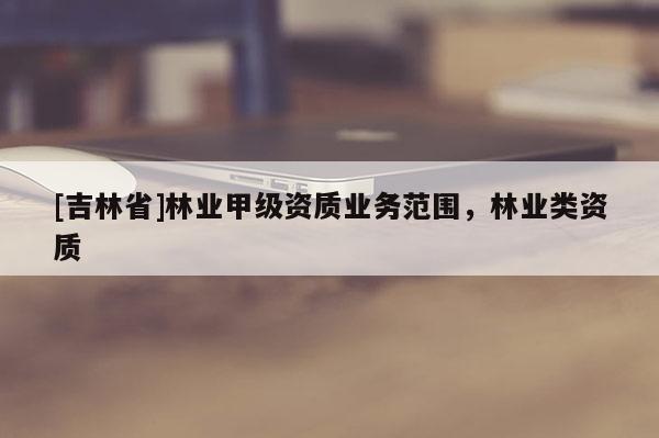 [吉林省]林業(yè)甲級資質(zhì)業(yè)務(wù)范圍，林業(yè)類資質(zhì)