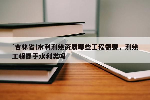 [吉林省]水利測繪資質(zhì)哪些工程需要，測繪工程屬于水利類嗎