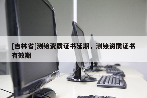 [吉林省]測(cè)繪資質(zhì)證書(shū)延期，測(cè)繪資質(zhì)證書(shū)有效期