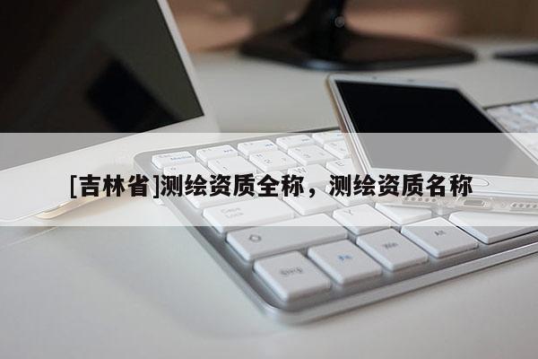 [吉林省]測(cè)繪資質(zhì)全稱，測(cè)繪資質(zhì)名稱