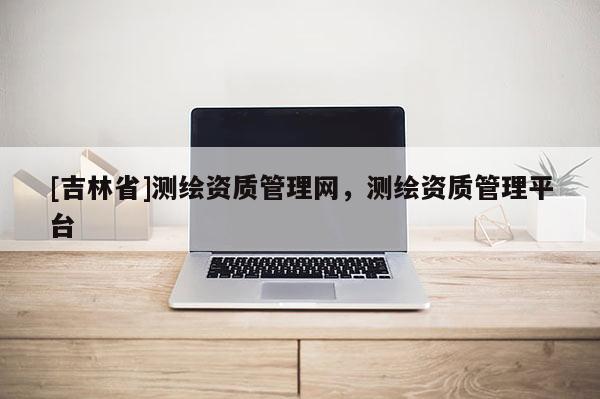 [吉林省]測(cè)繪資質(zhì)管理網(wǎng)，測(cè)繪資質(zhì)管理平臺(tái)