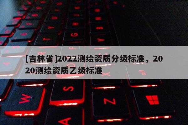 [吉林省]2022測繪資質(zhì)分級標(biāo)準(zhǔn)，2020測繪資質(zhì)乙級標(biāo)準(zhǔn)