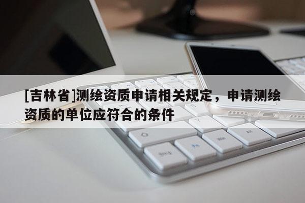 [吉林省]測(cè)繪資質(zhì)申請(qǐng)相關(guān)規(guī)定，申請(qǐng)測(cè)繪資質(zhì)的單位應(yīng)符合的條件