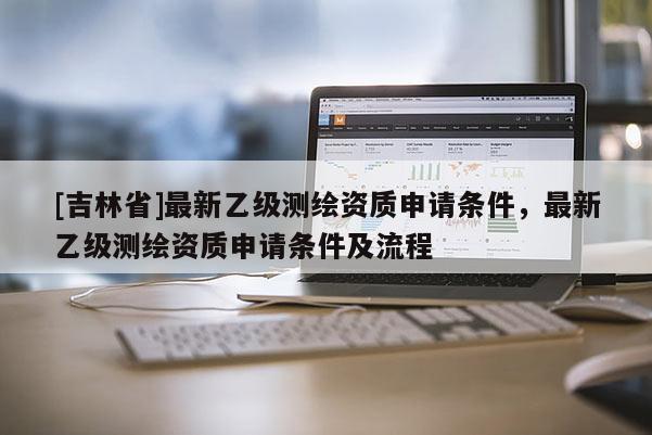 [吉林省]最新乙級測繪資質(zhì)申請條件，最新乙級測繪資質(zhì)申請條件及流程