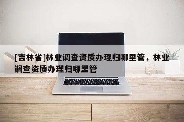 [吉林省]林業(yè)調(diào)查資質(zhì)辦理歸哪里管，林業(yè)調(diào)查資質(zhì)辦理歸哪里管