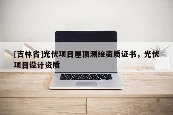 [吉林省]光伏項(xiàng)目屋頂測(cè)繪資質(zhì)證書(shū)，光伏項(xiàng)目設(shè)計(jì)資質(zhì)