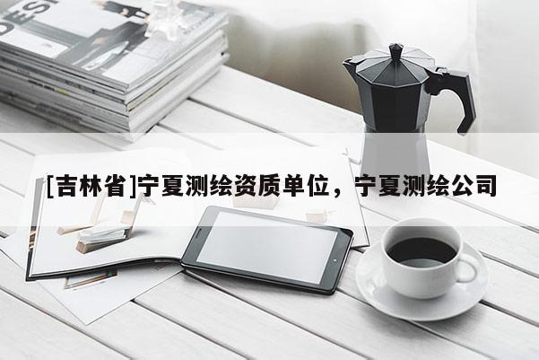 [吉林省]寧夏測(cè)繪資質(zhì)單位，寧夏測(cè)繪公司