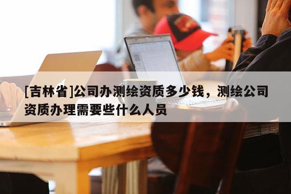[吉林省]公司辦測繪資質(zhì)多少錢，測繪公司資質(zhì)辦理需要些什么人員