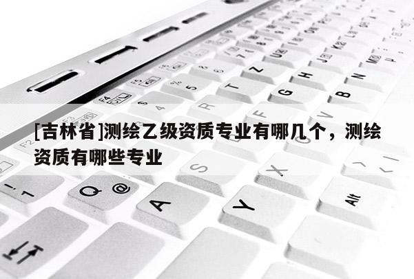 [吉林省]測(cè)繪乙級(jí)資質(zhì)專業(yè)有哪幾個(gè)，測(cè)繪資質(zhì)有哪些專業(yè)