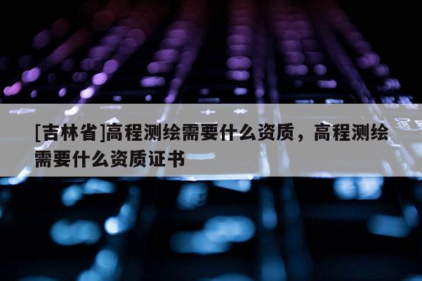 [吉林省]高程測繪需要什么資質，高程測繪需要什么資質證書