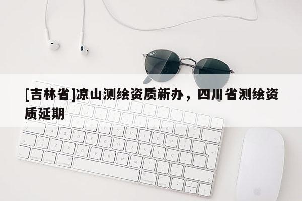 [吉林省]涼山測繪資質(zhì)新辦，四川省測繪資質(zhì)延期