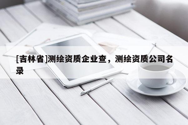 [吉林省]測(cè)繪資質(zhì)企業(yè)查，測(cè)繪資質(zhì)公司名錄