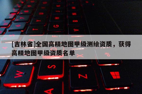 [吉林省]全國高精地圖甲級測繪資質(zhì)，獲得高精地圖甲級資質(zhì)名單