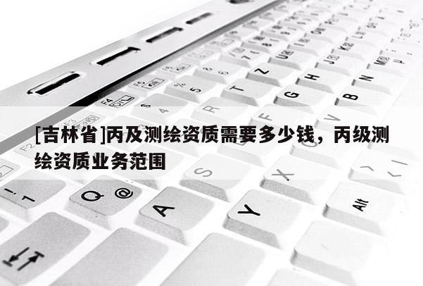 [吉林省]丙及測(cè)繪資質(zhì)需要多少錢，丙級(jí)測(cè)繪資質(zhì)業(yè)務(wù)范圍
