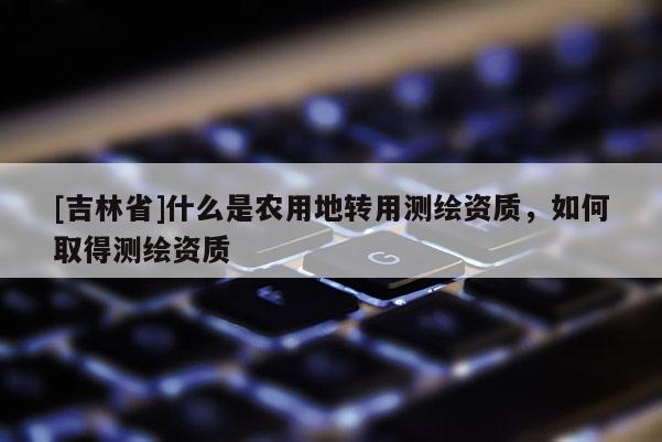 [吉林省]什么是農(nóng)用地轉(zhuǎn)用測繪資質(zhì)，如何取得測繪資質(zhì)