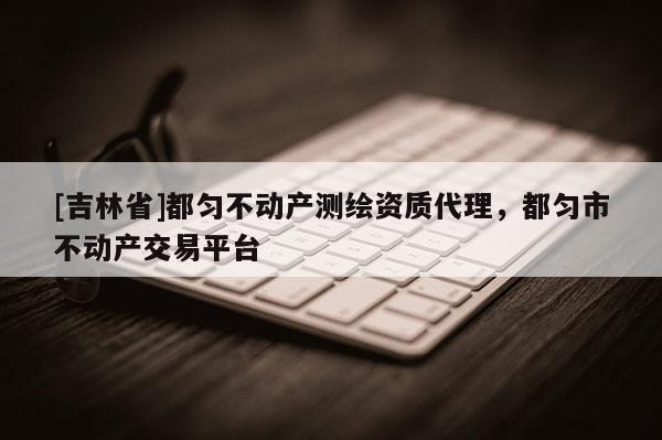 [吉林省]都勻不動產(chǎn)測繪資質代理，都勻市不動產(chǎn)交易平臺