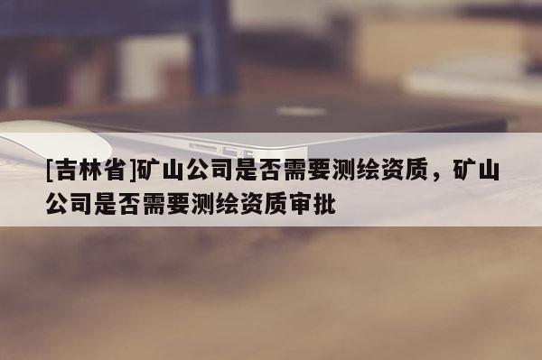 [吉林省]礦山公司是否需要測繪資質(zhì)，礦山公司是否需要測繪資質(zhì)審批