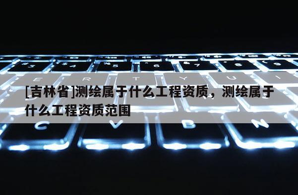 [吉林省]測(cè)繪屬于什么工程資質(zhì)，測(cè)繪屬于什么工程資質(zhì)范圍