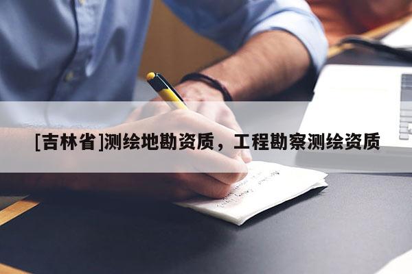 [吉林省]測(cè)繪地勘資質(zhì)，工程勘察測(cè)繪資質(zhì)