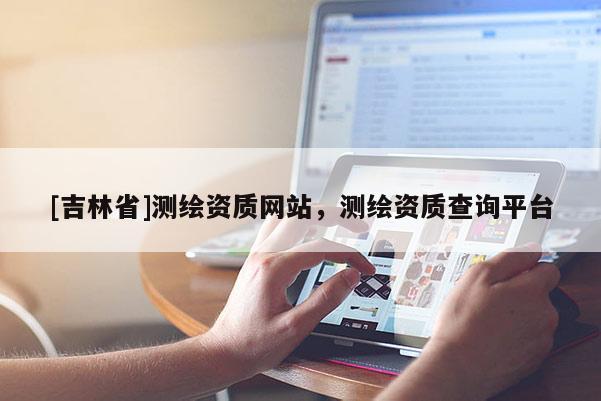 [吉林省]測(cè)繪資質(zhì)網(wǎng)站，測(cè)繪資質(zhì)查詢平臺(tái)