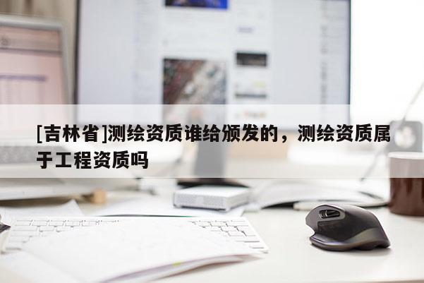 [吉林省]測(cè)繪資質(zhì)誰(shuí)給頒發(fā)的，測(cè)繪資質(zhì)屬于工程資質(zhì)嗎