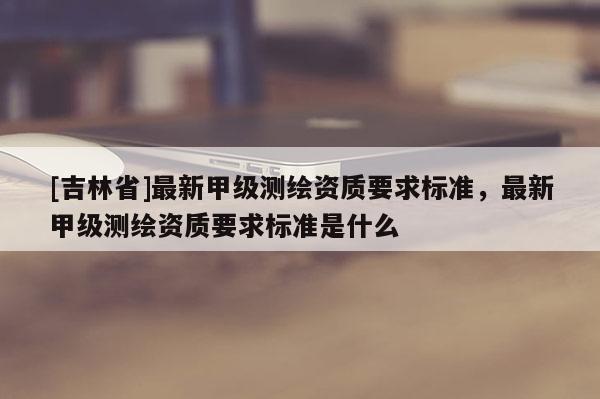 [吉林省]最新甲級(jí)測(cè)繪資質(zhì)要求標(biāo)準(zhǔn)，最新甲級(jí)測(cè)繪資質(zhì)要求標(biāo)準(zhǔn)是什么