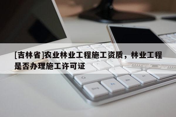 [吉林省]農業(yè)林業(yè)工程施工資質，林業(yè)工程是否辦理施工許可證