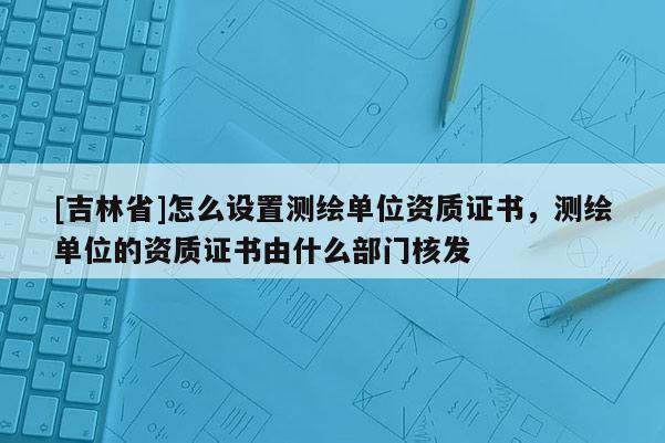 [吉林省]怎么設(shè)置測繪單位資質(zhì)證書，測繪單位的資質(zhì)證書由什么部門核發(fā)