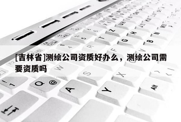 [吉林省]測繪公司資質(zhì)好辦么，測繪公司需要資質(zhì)嗎