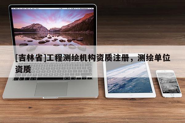 [吉林省]工程測繪機(jī)構(gòu)資質(zhì)注冊，測繪單位資質(zhì)