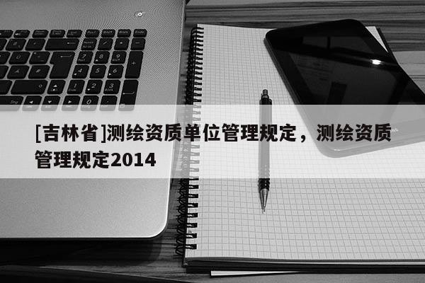 [吉林省]測繪資質(zhì)單位管理規(guī)定，測繪資質(zhì)管理規(guī)定2014