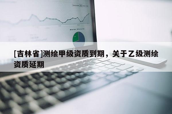 [吉林省]測(cè)繪甲級(jí)資質(zhì)到期，關(guān)于乙級(jí)測(cè)繪資質(zhì)延期