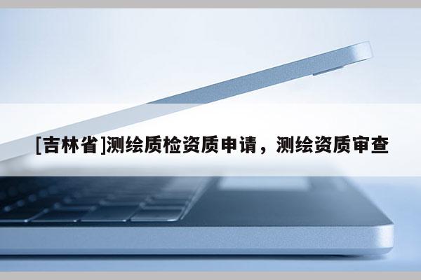[吉林省]測(cè)繪質(zhì)檢資質(zhì)申請(qǐng)，測(cè)繪資質(zhì)審查