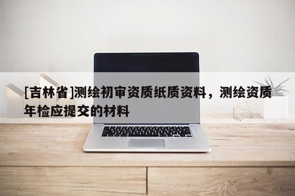 [吉林省]測繪初審資質(zhì)紙質(zhì)資料，測繪資質(zhì)年檢應提交的材料