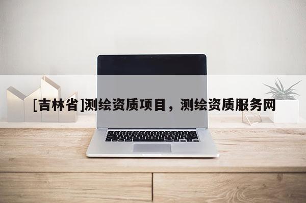 [吉林省]測繪資質(zhì)項目，測繪資質(zhì)服務(wù)網(wǎng)